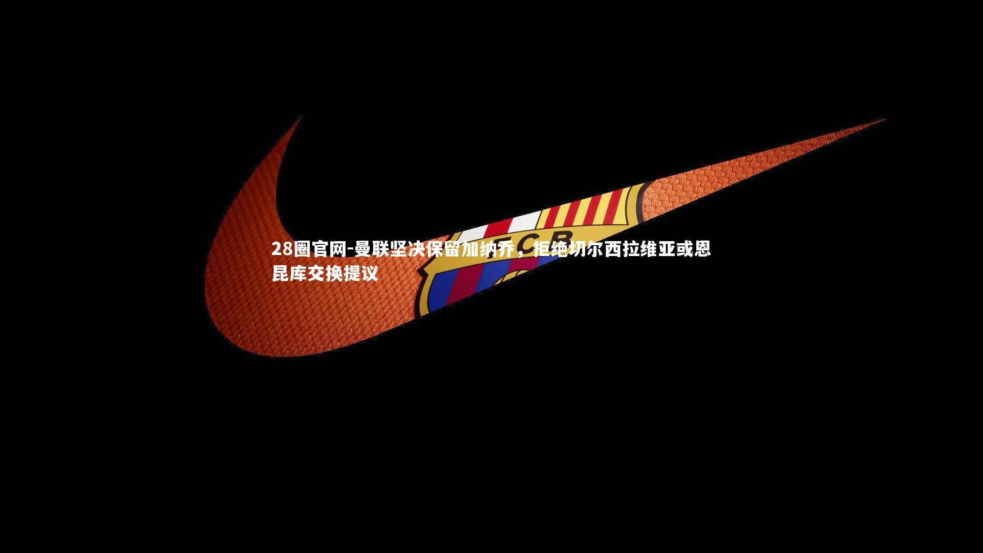 28圈官网-曼联坚决保留加纳乔，拒绝切尔西拉维亚或恩昆库交换提议