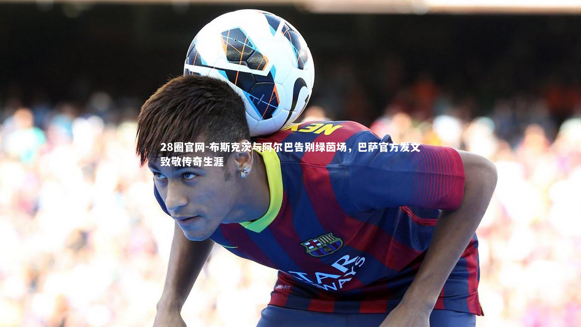 28圈官网-布斯克茨与阿尔巴告别绿茵场，巴萨官方发文致敬传奇生涯